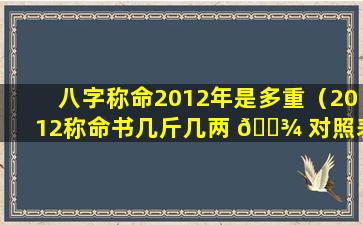 八字称命2012年是多重（2012称命书几斤几两 🌾 对照表）